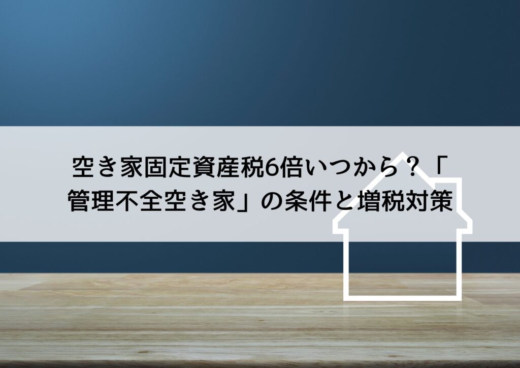 空き家固定資産税6倍いつから？「管理不全空き家」の条件と増税対策