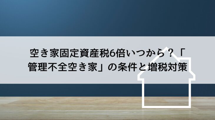 空き家固定資産税6倍いつから？「管理不全空き家」の条件と増税対策