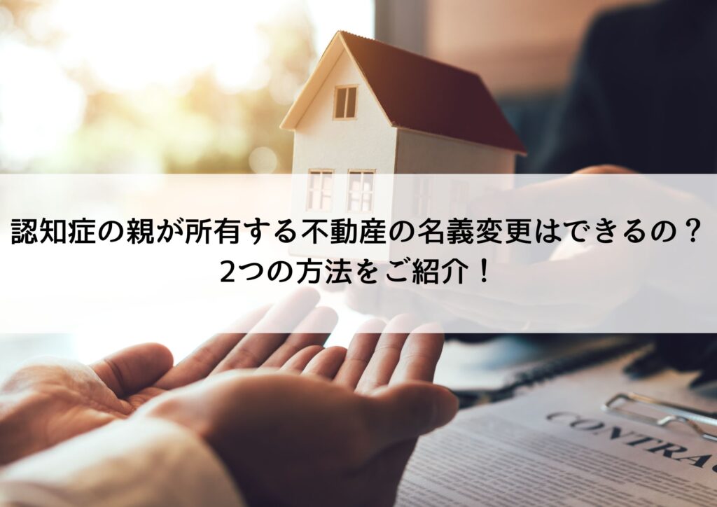 認知症の親が所有する不動産の名義変更はできるの？2つの方法をご紹介！