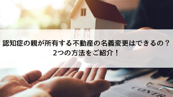 認知症の親が所有する不動産の名義変更はできるの？2つの方法をご紹介！